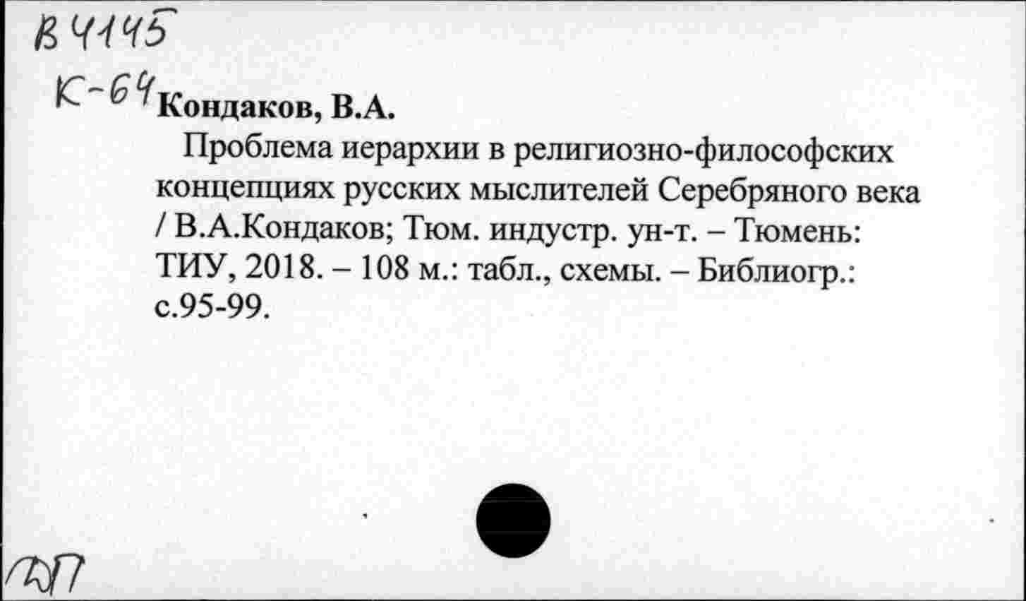 ﻿& ^Кондаков, B.A.
Проблема иерархии в религиозно-философских концепциях русских мыслителей Серебряного века / В.А.Кондаков; Тюм. индустр. ун-т. - Тюмень: ТИУ, 2018. - 108 м.: табл., схемы. - Библиогр.: с.95-99.
